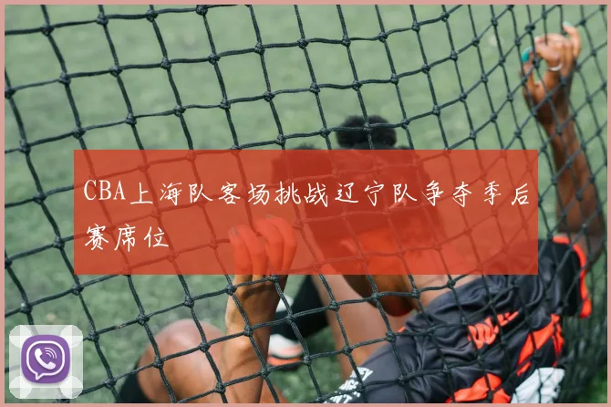 CBA上海队客场挑战辽宁队争夺季后赛席位