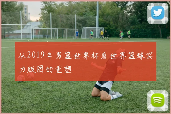 从2019年男篮世界杯看世界篮球实力版图的重塑