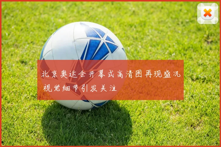 北京奥运会开幕式高清图再现盛况 视觉细节引发关注