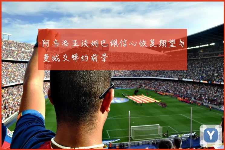 阿韦洛亚谈姆巴佩信心恢复期望与曼城交锋的前景