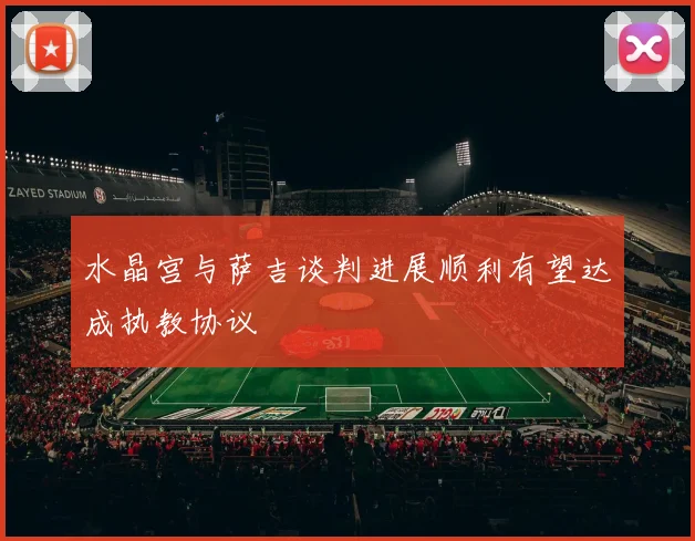 水晶宫与萨吉谈判进展顺利有望达成执教协议