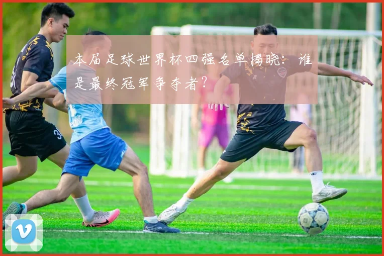 本届足球世界杯四强名单揭晓：谁是最终冠军争夺者？