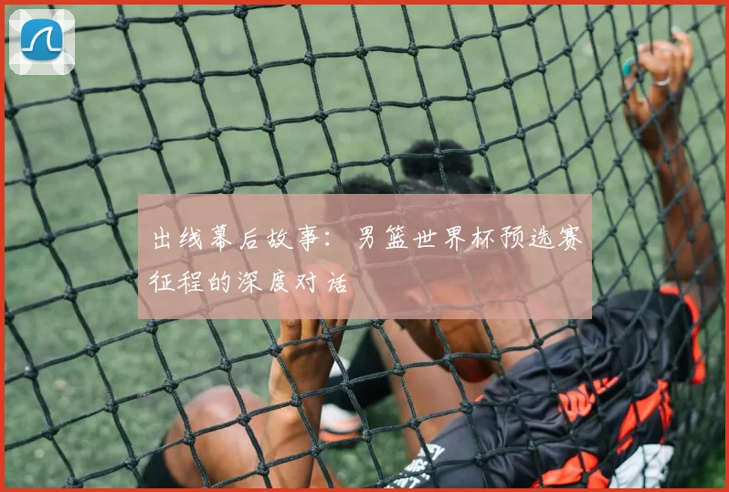 出线幕后故事：男篮世界杯预选赛征程的深度对话