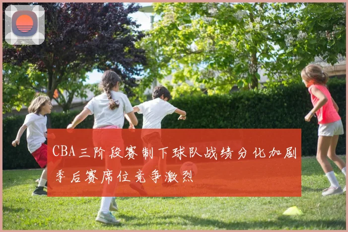 CBA三阶段赛制下球队战绩分化加剧季后赛席位竞争激烈