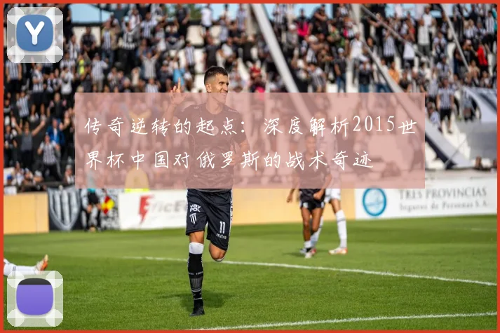 传奇逆转的起点：深度解析2015世界杯中国对俄罗斯的战术奇迹