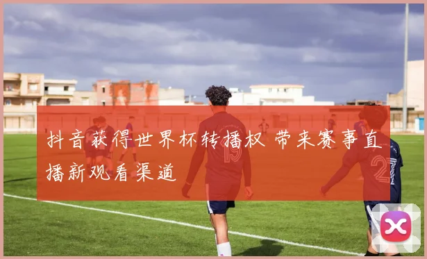抖音获得世界杯转播权 带来赛事直播新观看渠道